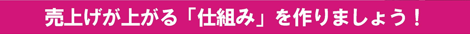 売上げが上がる「仕組み」を作りましょう！