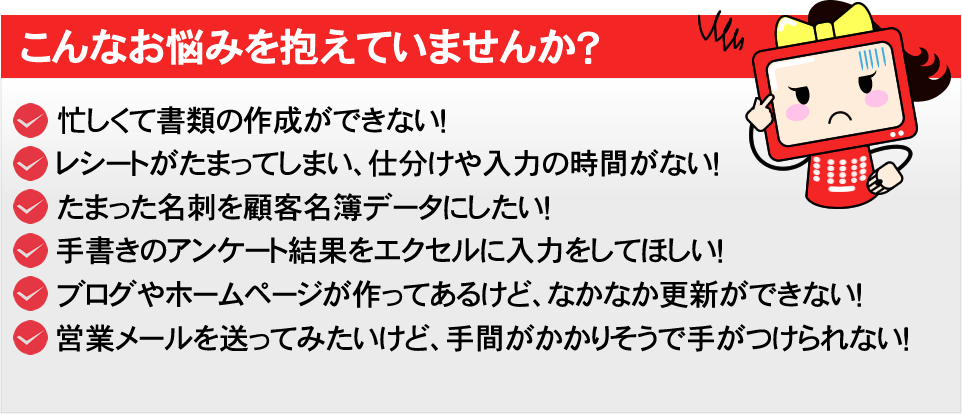 こんなお悩みを抱えていませんか？　・忙しくて書類の作成ができない！　・レシートがたまってしまい、仕分けや入力の時間がない！　・たまった名刺を顧客名簿データにしたい！　・手書きのアンケート結果をエクセルに入力をしてほしい！　・ブログやホームページが作ってあるけど、なかなか更新ができない！　・営業メールを送ってみたいけど、手間がかかりそうで手がつけられない！