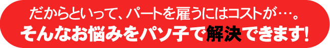 だからといって、パートを雇うにはコストが…。そんなお悩みをパソ子で解決できます！