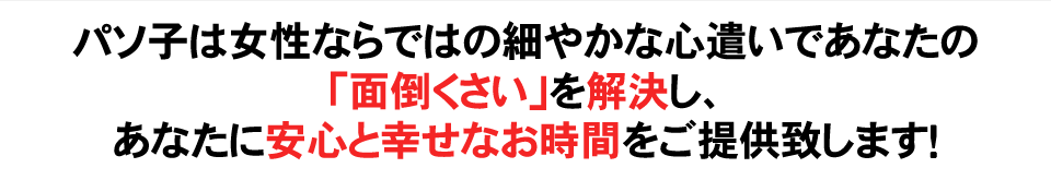 パソ子は女性ならではの細やかな心遣いであなたの「面倒くさい」を解決し、あなたに安心と幸せなお時間をご提供致します！