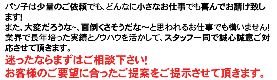 パソ子は少量のご依頼でも、どんなに小さなお仕事でも喜んでお請け致します！また、大変だろうな~、面倒くさそうだな~と思われるお仕事でも構いません！業界で長年培った実績とノウハウを活かして、スタッフ一同で誠心誠意ご対応させて頂きます。迷ったならまずはご相談下さい！